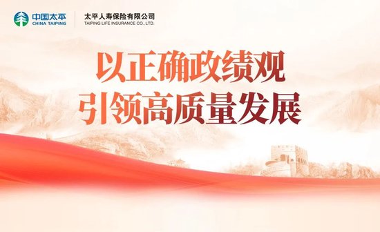以正确政绩观引领高质量发展：太平人寿党委深入开展树立和践行正确政绩观学习教育